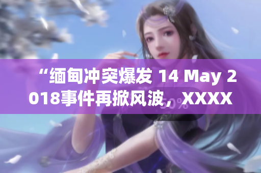 “緬甸沖突爆發(fā) 14 May 2018事件再掀風(fēng)波，XXXXXL組織挑戰(zhàn)當局”