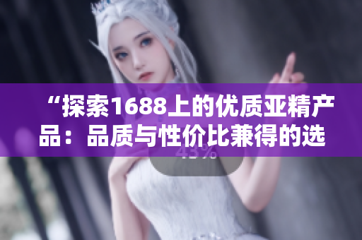 “探索1688上的優(yōu)質(zhì)亞精產(chǎn)品：品質(zhì)與性價比兼得的選擇盤點！”
