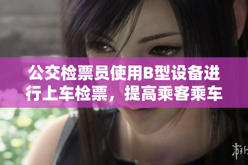 公交檢票員使用B型設(shè)備進(jìn)行上車檢票，提高乘客乘車體驗(yàn)