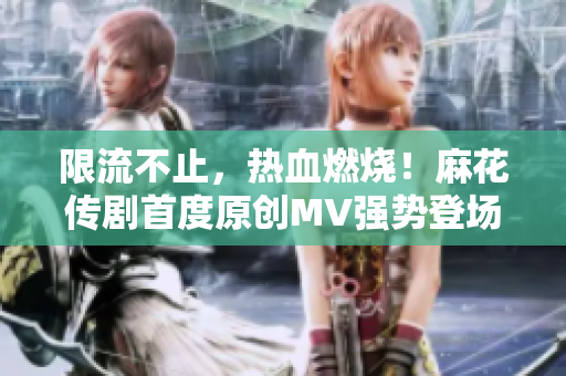 限流不止，熱血燃燒！麻花傳劇首度原創(chuàng)MV強勢登場，高清在線觀看盡享笑料夢幻盛宴