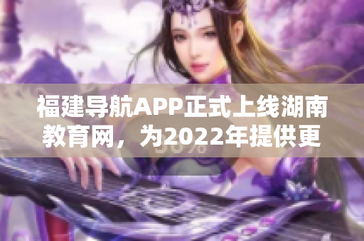 福建導航APP正式上線湖南教育網(wǎng)，為2022年提供更便捷的教育信息導航服務