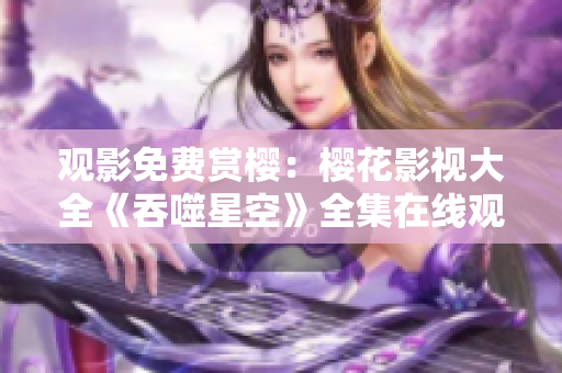 觀影免費賞櫻：櫻花影視大全《吞噬星空》全集在線觀看，高清流暢享受影視盛宴