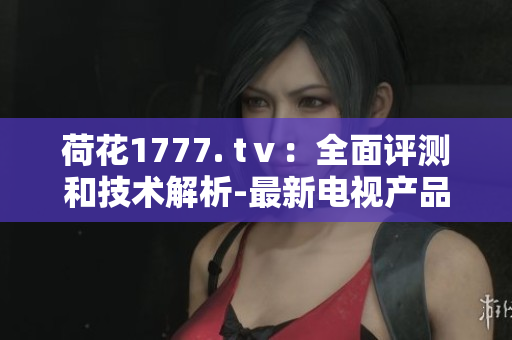 荷花1777. tⅴ：全面評測和技術解析-最新電視產(chǎn)品體驗分享