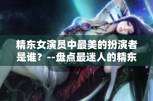 精東女演員中最美的扮演者是誰？--盤點(diǎn)最迷人的精東女演員