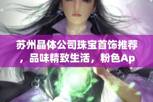 蘇州晶體公司珠寶首飾推薦，品味精致生活，粉色App為您提供最新潮飾品推薦
