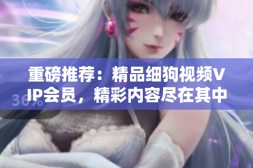 重磅推薦：精品細(xì)狗視頻VIP會員，精彩內(nèi)容盡在其中！