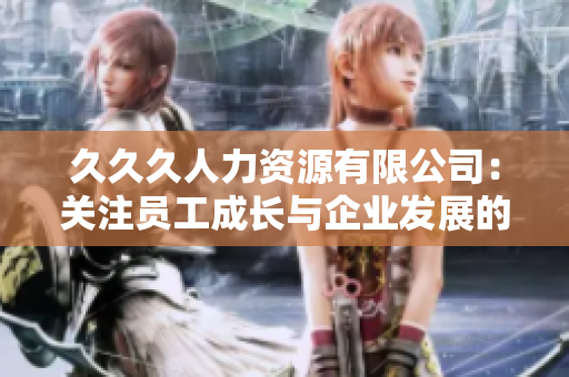 久久久人力資源有限公司：關(guān)注員工成長與企業(yè)發(fā)展的不懈努力
