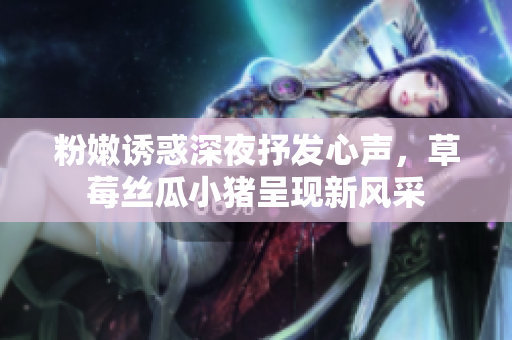 粉嫩誘惑深夜抒發(fā)心聲，草莓絲瓜小豬呈現(xiàn)新風(fēng)采