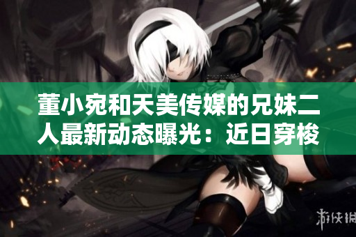 董小宛和天美傳媒的兄妹二人最新動(dòng)態(tài)曝光：近日穿梭于商務(wù)場(chǎng)合或著手新作？