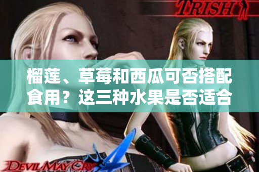 榴蓮、草莓和西瓜可否搭配食用？這三種水果是否適合一起食用？