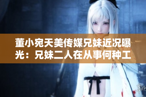 董小宛天美傳媒兄妹近況曝光：兄妹二人在從事何種工作？