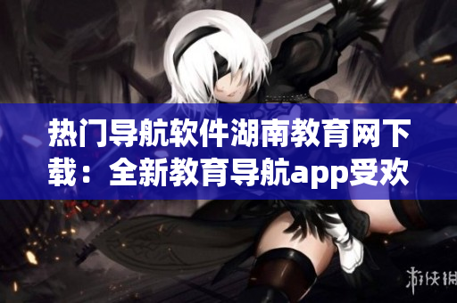 熱門導航軟件湖南教育網(wǎng)下載：全新教育導航app受歡迎
