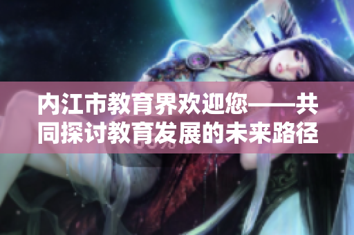 內(nèi)江市教育界歡迎您——共同探討教育發(fā)展的未來路徑