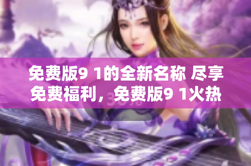 免費(fèi)版9 1的全新名稱 盡享免費(fèi)福利，免費(fèi)版9 1火熱升級(jí) 