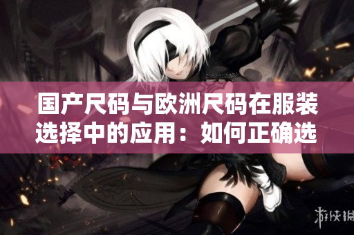 國產(chǎn)尺碼與歐洲尺碼在服裝選擇中的應用：如何正確選擇尺碼？