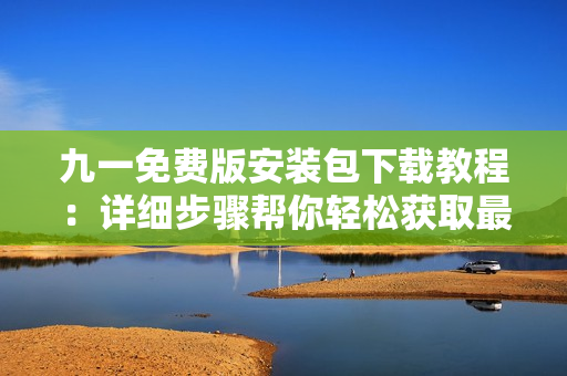 九一免費(fèi)版安裝包下載教程：詳細(xì)步驟幫你輕松獲取最新版安裝包