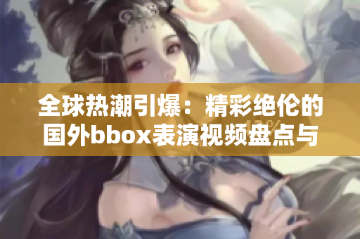 全球熱潮引爆：精彩絕倫的國(guó)外bbox表演視頻盤點(diǎn)與欣賞
