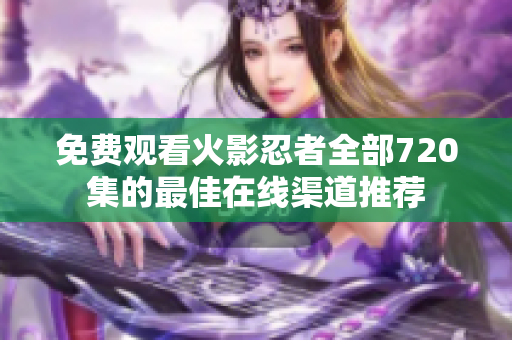 免費觀看火影忍者全部720集的最佳在線渠道推薦