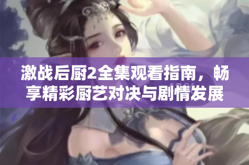 激戰(zhàn)后廚2全集觀看指南，暢享精彩廚藝對決與劇情發(fā)展