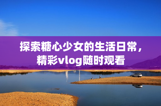 探索糖心少女的生活日常，精彩vlog隨時觀看