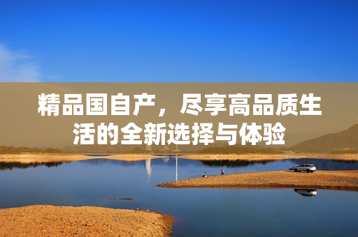 精品國自產(chǎn)，盡享高品質(zhì)生活的全新選擇與體驗