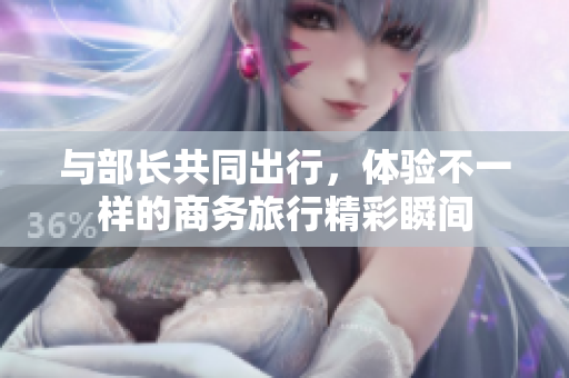與部長共同出行，體驗不一樣的商務(wù)旅行精彩瞬間
