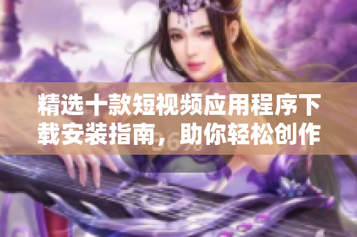 精選十款短視頻應(yīng)用程序下載安裝指南，助你輕松創(chuàng)作精彩視頻內(nèi)容