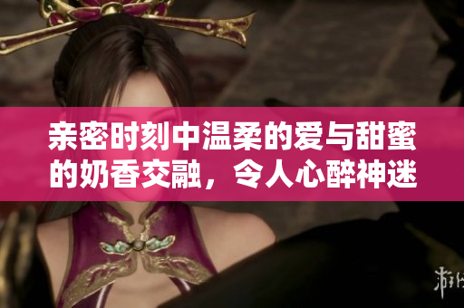 親密時刻中溫柔的愛與甜蜜的奶香交融，令人心醉神迷