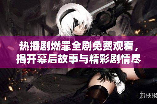 熱播劇燃罪全劇免費(fèi)觀看，揭開幕后故事與精彩劇情盡在其中