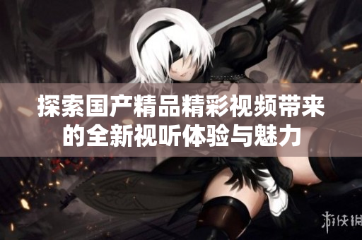 探索國產(chǎn)精品精彩視頻帶來的全新視聽體驗與魅力