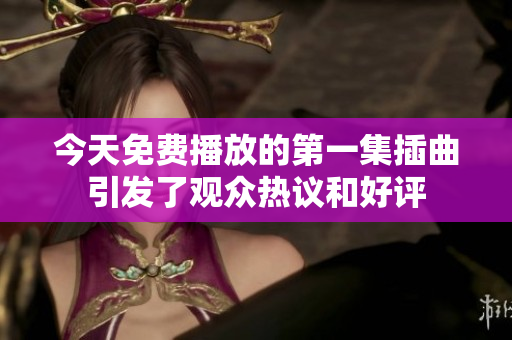 今天免費播放的第一集插曲引發(fā)了觀眾熱議和好評