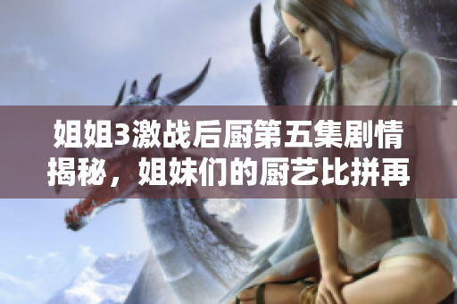 姐姐3激戰(zhàn)后廚第五集劇情揭秘，姐妹們的廚藝比拼再度升級！