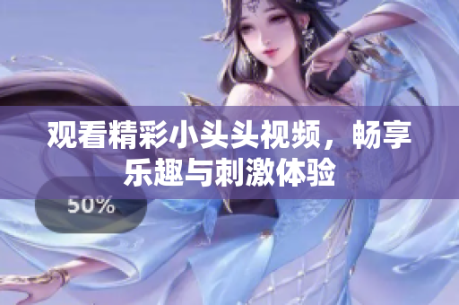 觀看精彩小頭頭視頻，暢享樂(lè)趣與刺激體驗(yàn)