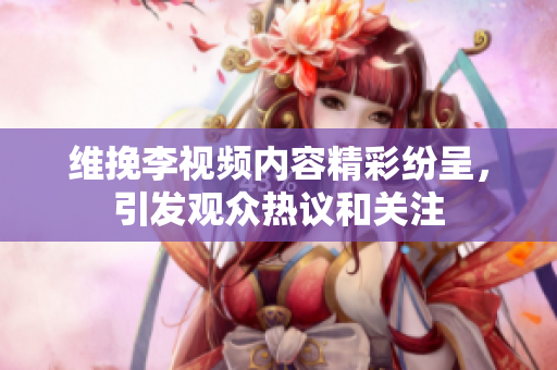 維挽李視頻內(nèi)容精彩紛呈，引發(fā)觀眾熱議和關(guān)注