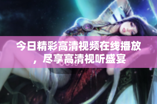 今日精彩高清視頻在線播放，盡享高清視聽盛宴