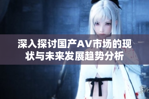 深入探討國產(chǎn)AV市場的現(xiàn)狀與未來發(fā)展趨勢分析