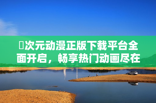 囧次元動漫正版下載平臺全面開啟，暢享熱門動畫盡在掌握中