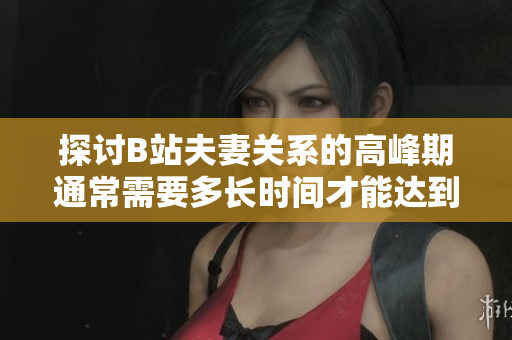 探討B(tài)站夫妻關(guān)系的高峰期通常需要多長(zhǎng)時(shí)間才能達(dá)到