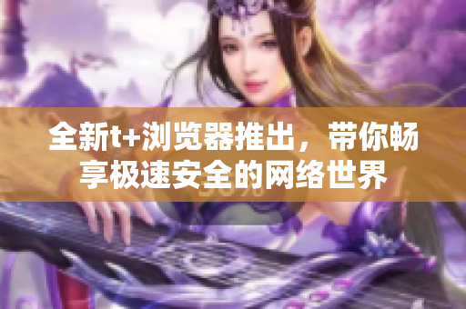 全新t+瀏覽器推出，帶你暢享極速安全的網(wǎng)絡(luò)世界