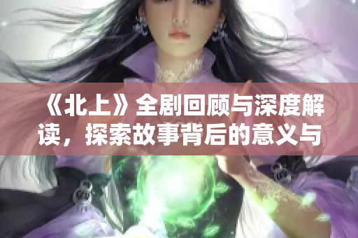 《北上》全劇回顧與深度解讀，探索故事背后的意義與情感