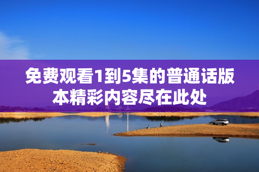 免費(fèi)觀(guān)看1到5集的普通話(huà)版本精彩內(nèi)容盡在此處