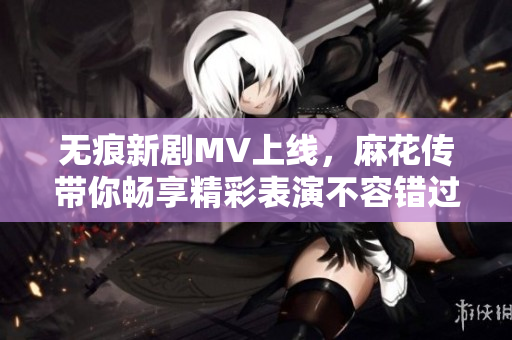 無(wú)痕新劇MV上線，麻花傳帶你暢享精彩表演不容錯(cuò)過