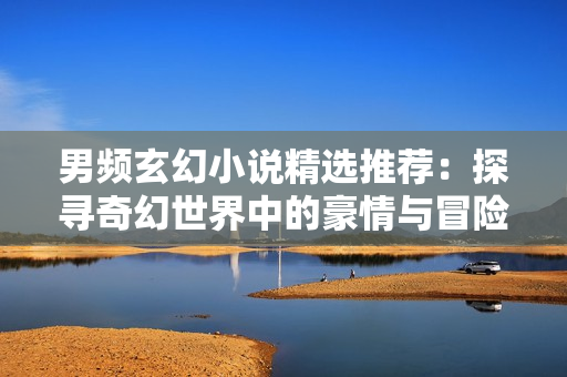 男頻玄幻小說(shuō)精選推薦：探尋奇幻世界中的豪情與冒險(xiǎn)