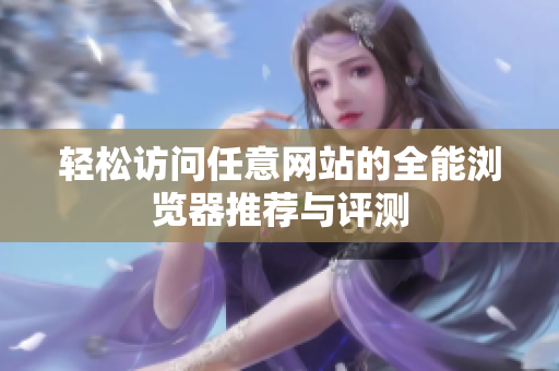 輕松訪問(wèn)任意網(wǎng)站的全能瀏覽器推薦與評(píng)測(cè)