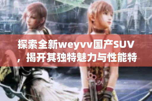 探索全新weyvv國(guó)產(chǎn)SUV，揭開(kāi)其獨(dú)特魅力與性能特點(diǎn)