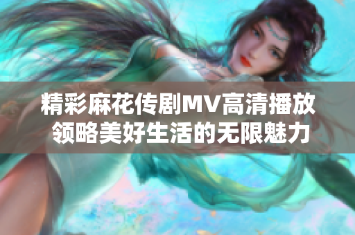 精彩麻花傳劇MV高清播放 領(lǐng)略美好生活的無限魅力