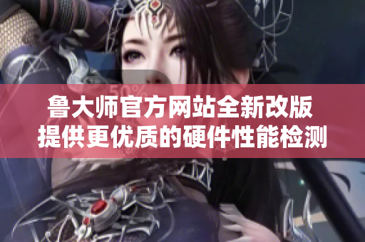 魯大師官方網(wǎng)站全新改版 提供更優(yōu)質的硬件性能檢測服務