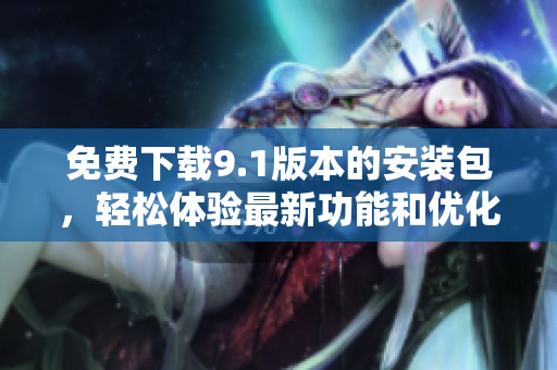 免費(fèi)下載9.1版本的安裝包，輕松體驗(yàn)最新功能和優(yōu)化