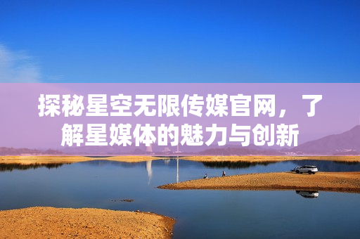 探秘星空無限傳媒官網(wǎng)，了解星媒體的魅力與創(chuàng)新