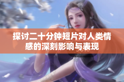 探討二十分鐘短片對(duì)人類情感的深刻影響與表現(xiàn)